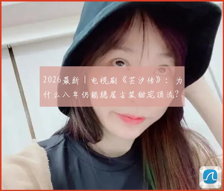 2026最新｜电视剧《芸汐传》：为什么八年仍能稳居古装甜宠顶流？